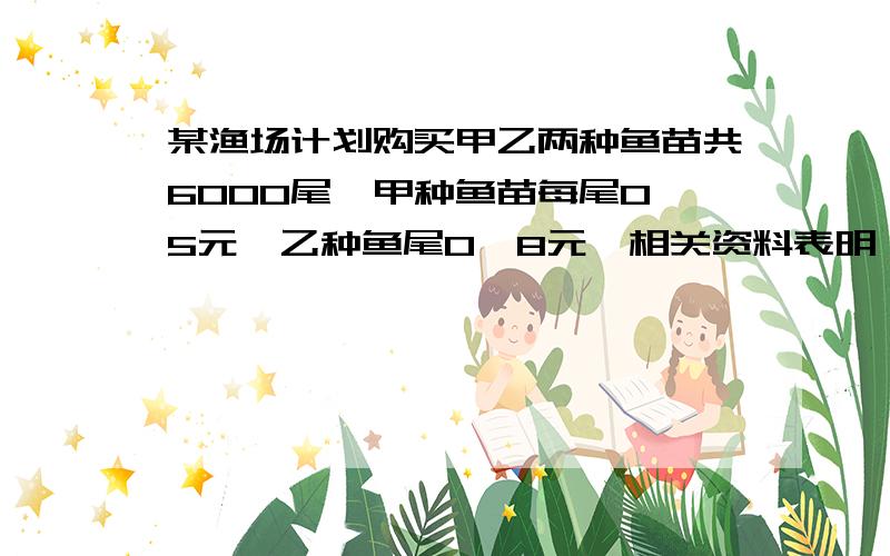 某渔场计划购买甲乙两种鱼苗共6000尾,甲种鱼苗每尾0、5元,乙种鱼尾0、8元,相关资料表明,甲乙两种鱼...