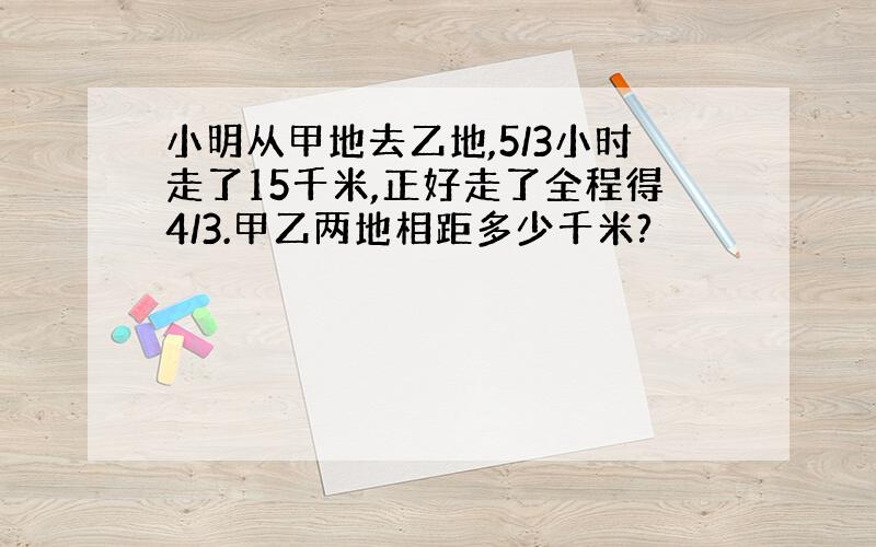 小明从甲地去乙地,5/3小时走了15千米,正好走了全程得4/3.甲乙两地相距多少千米?