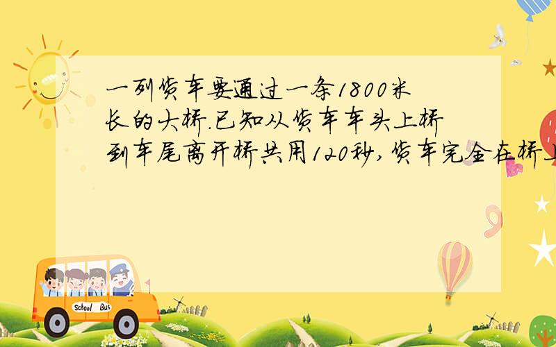 一列货车要通过一条1800米长的大桥.已知从货车车头上桥到车尾离开桥共用120秒,货车完全在桥上的时间为80