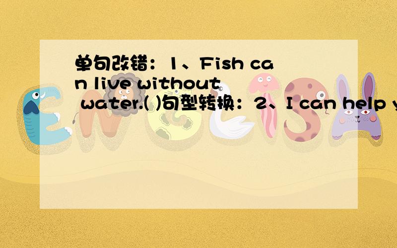 单句改错：1、Fish can live without water.( )句型转换：2、I can help you.