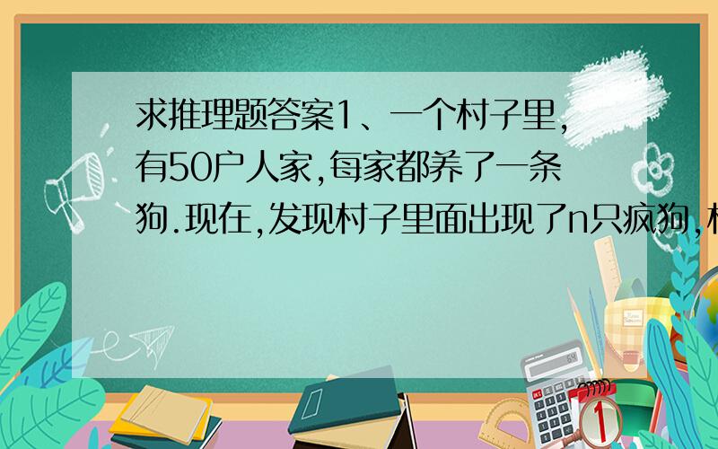 求推理题答案1、一个村子里,有50户人家,每家都养了一条狗.现在,发现村子里面出现了n只疯狗,村里规定,谁要是发现了自己