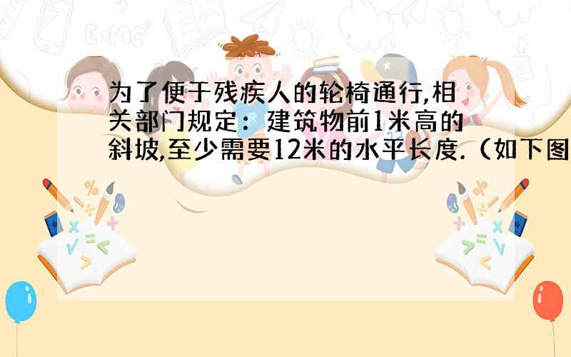 为了便于残疾人的轮椅通行,相关部门规定：建筑物前1米高的斜坡,至少需要12米的水平长度.（如下图）一个超市门前有18米宽