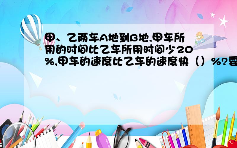 甲、乙两车A地到B地,甲车所用的时间比乙车所用时间少20%,甲车的速度比乙车的速度快（）%?要解体方法、