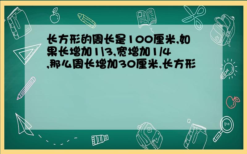 长方形的周长是100厘米,如果长增加1\3,宽增加1/4,那么周长增加30厘米,长方形