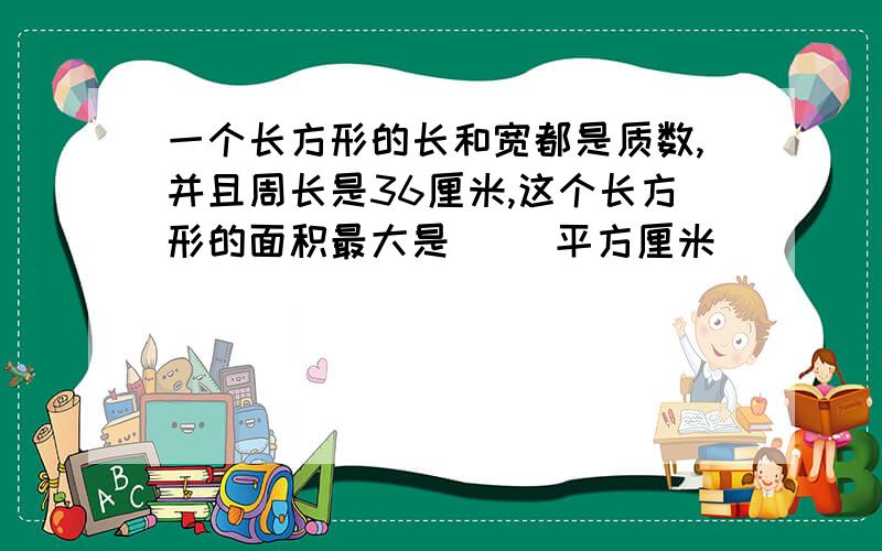 一个长方形的长和宽都是质数,并且周长是36厘米,这个长方形的面积最大是（ ）平方厘米