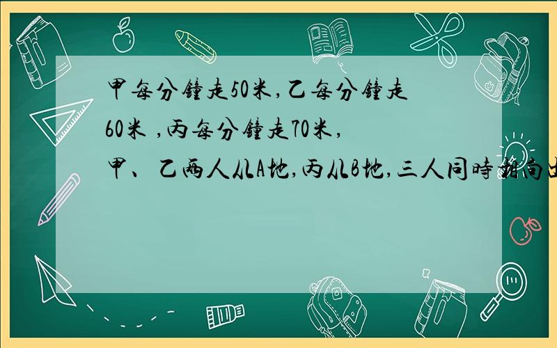 甲每分钟走50米,乙每分钟走60米 ,丙每分钟走70米,甲、乙两人从A地,丙从B地,三人同时相向出发.丙先遇到乙,再经过