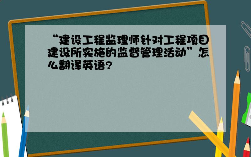 “建设工程监理师针对工程项目建设所实施的监督管理活动”怎么翻译英语?