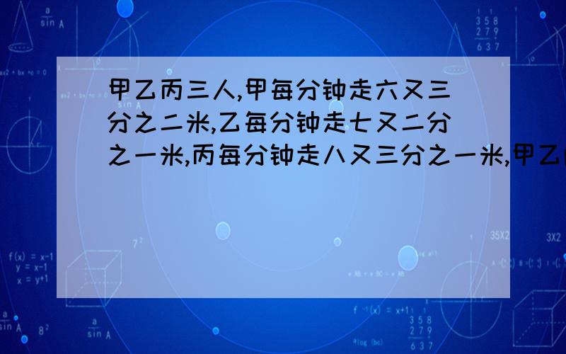 甲乙丙三人,甲每分钟走六又三分之二米,乙每分钟走七又二分之一米,丙每分钟走八又三分之一米,甲乙两人从东镇,丙从西镇,同时