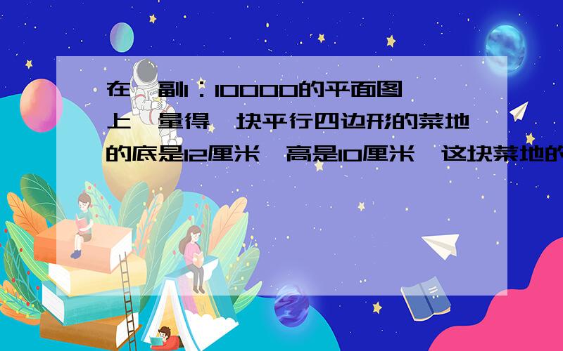 在一副1：10000的平面图上,量得一块平行四边形的菜地的底是12厘米,高是10厘米,这块菜地的实际面积是多少