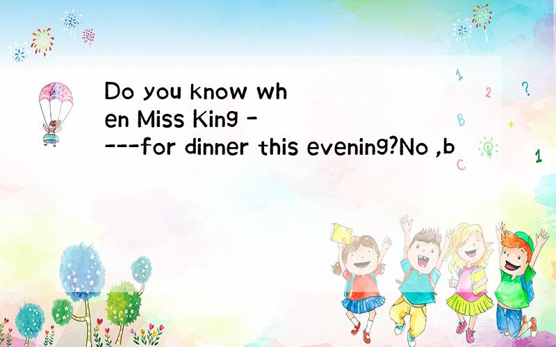 Do you know when Miss King ----for dinner this evening?No ,b