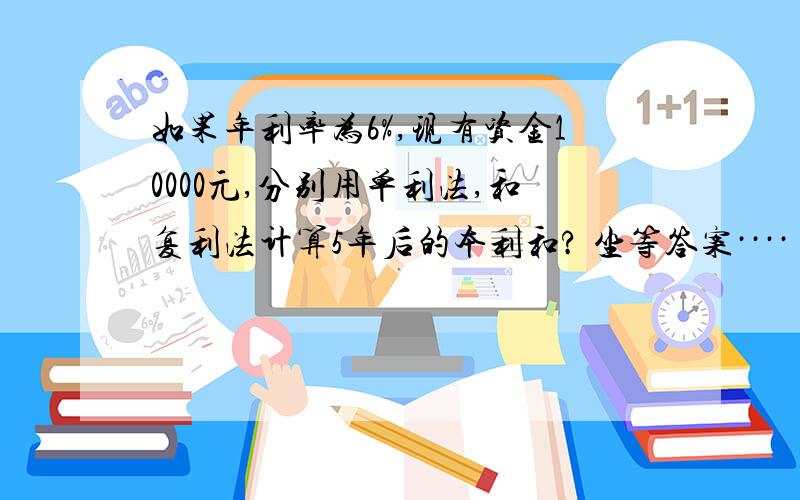 如果年利率为6%,现有资金10000元,分别用单利法,和复利法计算5年后的本利和? 坐等答案····