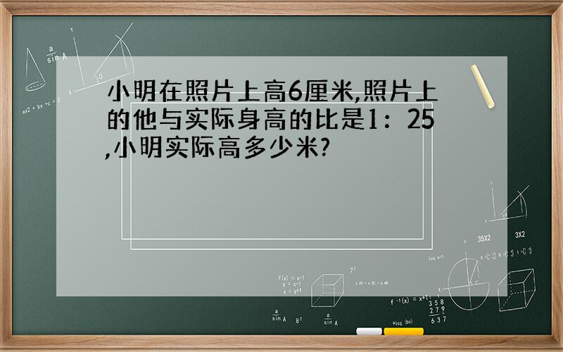 小明在照片上高6厘米,照片上的他与实际身高的比是1：25,小明实际高多少米?