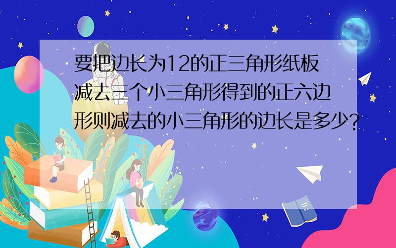 要把边长为12的正三角形纸板减去三个小三角形得到的正六边形则减去的小三角形的边长是多少?