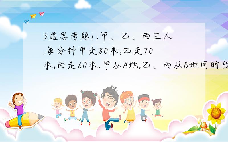 3道思考题1.甲、乙、丙三人,每分钟甲走80米,乙走70米,丙走60米.甲从A地,乙、丙从B地同时出发相向而行,甲和乙相