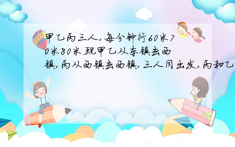 甲乙丙三人,每分钟行60米70米80米.现甲乙从东镇去西镇,丙从西镇去西镇,三人同出发,丙和乙相遇后,2分