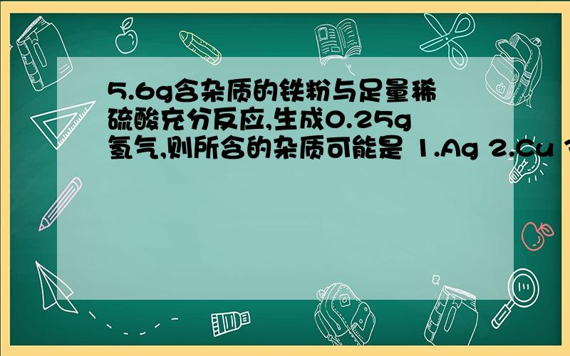 5.6g含杂质的铁粉与足量稀硫酸充分反应,生成0.25g氢气,则所含的杂质可能是 1.Ag 2.Cu 3.Mg 4.Zn