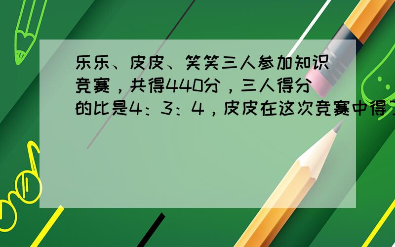 乐乐、皮皮、笑笑三人参加知识竞赛，共得440分，三人得分的比是4：3：4，皮皮在这次竞赛中得了______分．