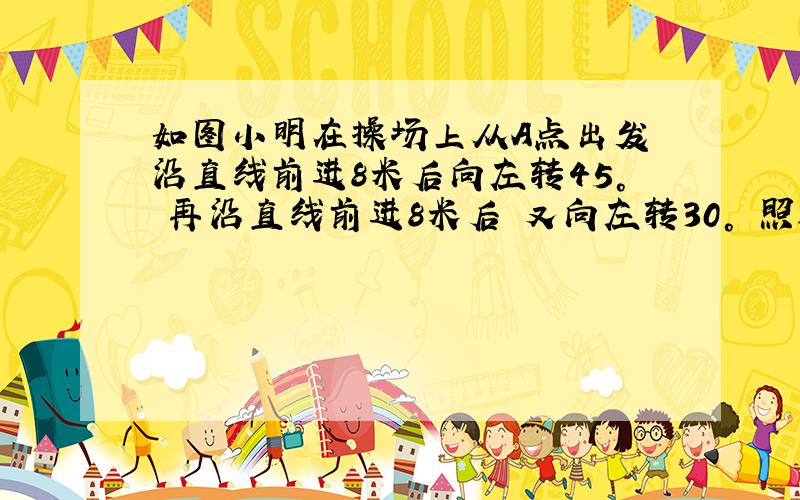 如图小明在操场上从A点出发 沿直线前进8米后向左转45° 再沿直线前进8米后 又向左转30° 照这样走下去 他第一次回到