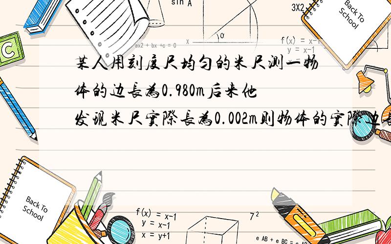 某人用刻度尺均匀的米尺测一物体的边长为0.980m后来他发现米尺实际长为0.002m则物体的实际边长为