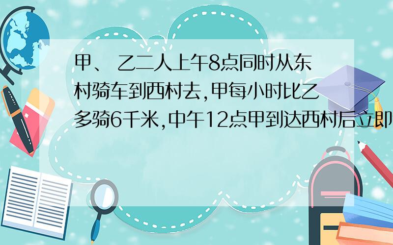 甲、 乙二人上午8点同时从东村骑车到西村去,甲每小时比乙多骑6千米,中午12点甲到达西村后立即返回东村,在距西村15千米