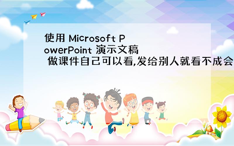 使用 Microsoft PowerPoint 演示文稿 做课件自己可以看,发给别人就看不成会出现很多奇怪的符号.为什么