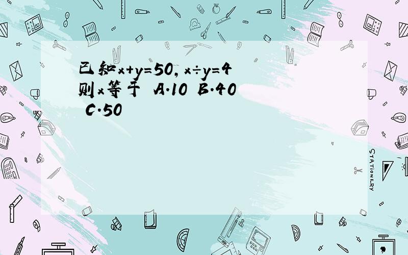 已知x+y=50,x÷y=4则x等于 A.10 B.40 C.50