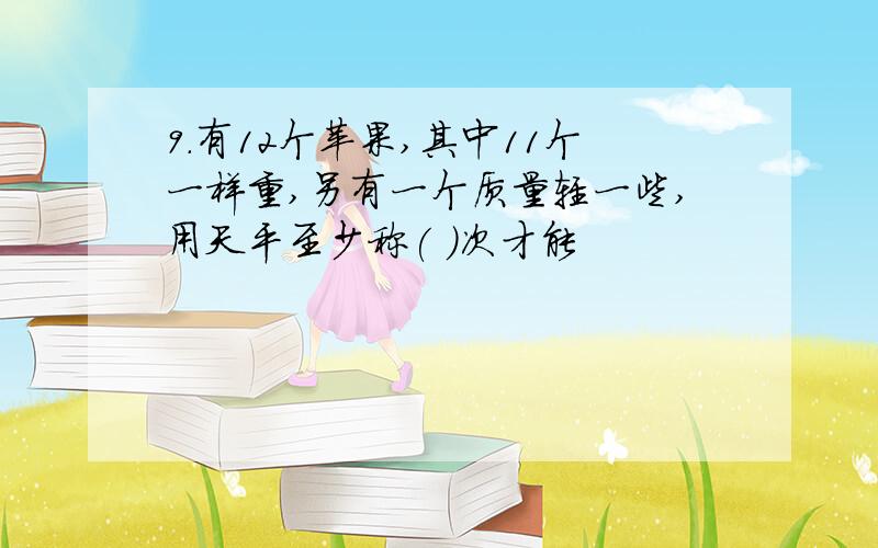 9.有12个苹果,其中11个一样重,另有一个质量轻一些,用天平至少称( )次才能