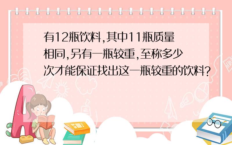 有12瓶饮料,其中11瓶质量相同,另有一瓶较重,至称多少次才能保证找出这一瓶较重的饮料?