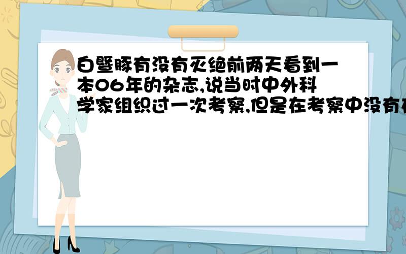 白暨豚有没有灭绝前两天看到一本06年的杂志,说当时中外科学家组织过一次考察,但是在考察中没有在长江流域发现一只白暨豚,但