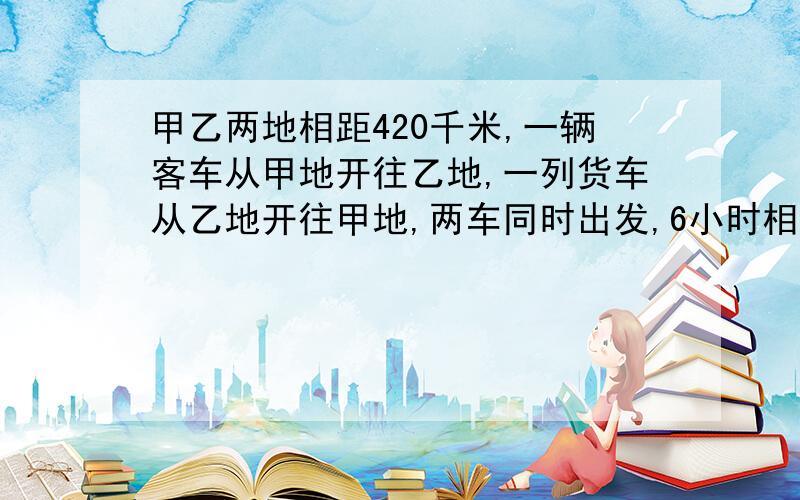 甲乙两地相距420千米,一辆客车从甲地开往乙地,一列货车从乙地开往甲地,两车同时出发,6小时相遇,如客车从甲地货车从乙地