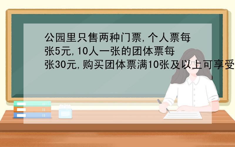 公园里只售两种门票,个人票每张5元,10人一张的团体票每张30元,购买团体票满10张及以上可享受九折优惠