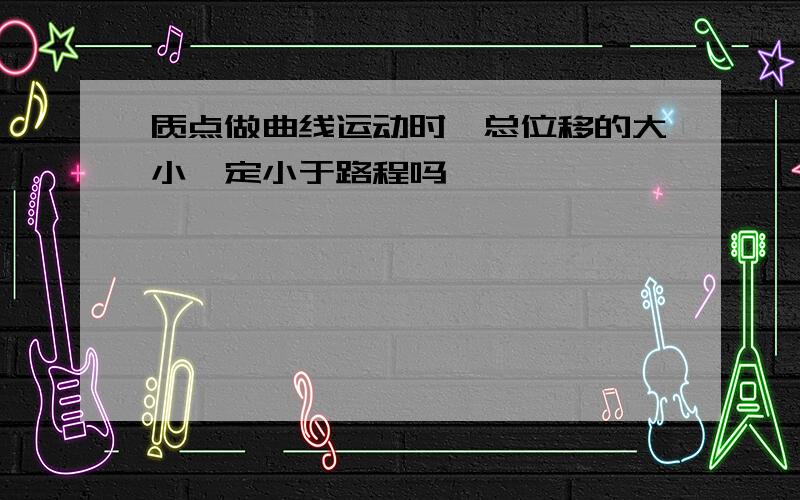 质点做曲线运动时,总位移的大小一定小于路程吗