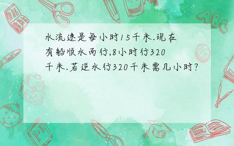 水流速是每小时15千米.现在有船顺水而行,8小时行320千米.若逆水行320千米需几小时?