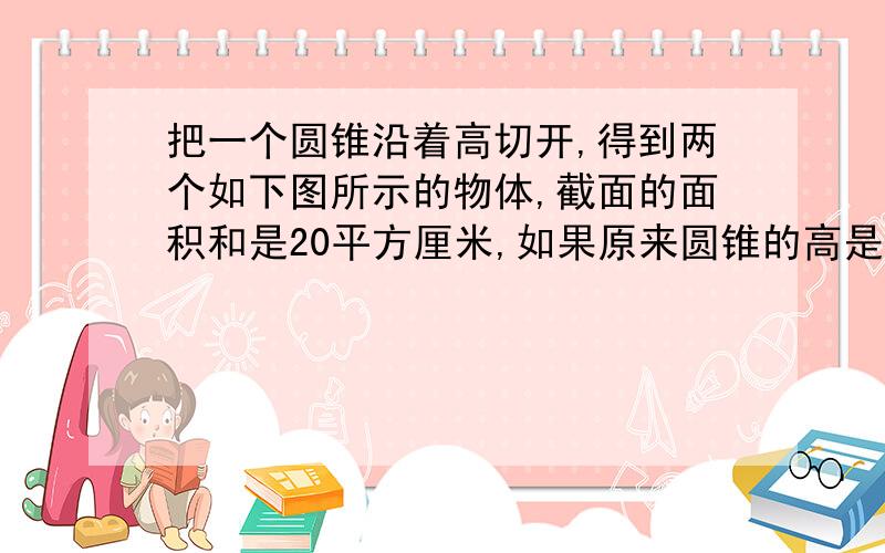 把一个圆锥沿着高切开,得到两个如下图所示的物体,截面的面积和是20平方厘米,如果原来圆锥的高是5厘米,