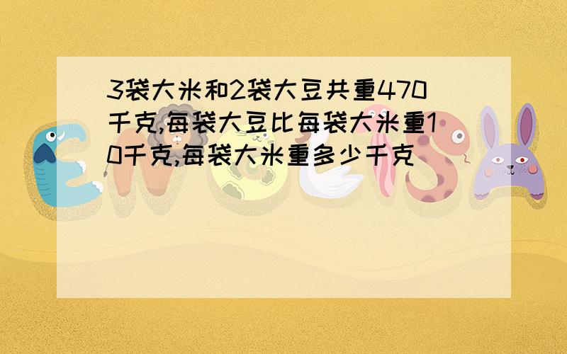 3袋大米和2袋大豆共重470千克,每袋大豆比每袋大米重10千克,每袋大米重多少千克