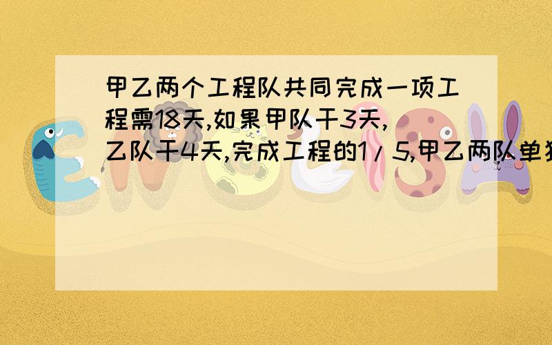 甲乙两个工程队共同完成一项工程需18天,如果甲队干3天,乙队干4天,完成工程的1/5,甲乙两队单独干各需几天?