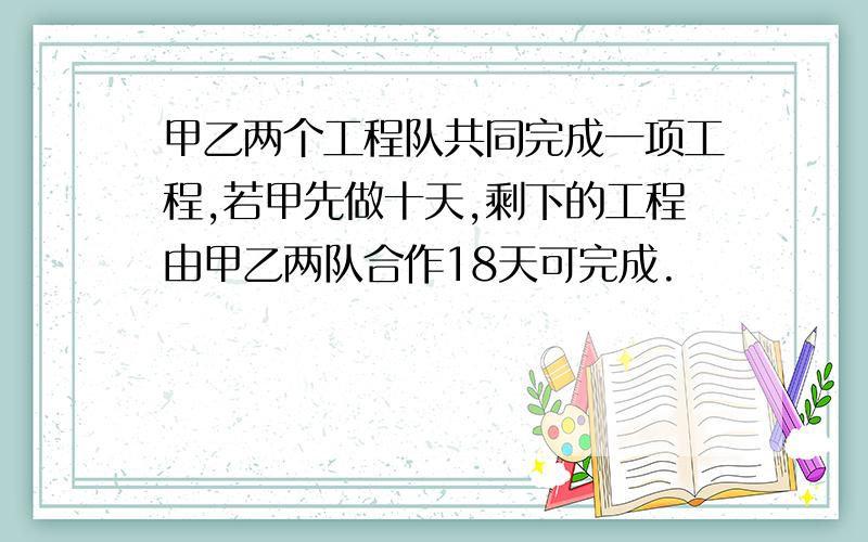 甲乙两个工程队共同完成一项工程,若甲先做十天,剩下的工程由甲乙两队合作18天可完成.