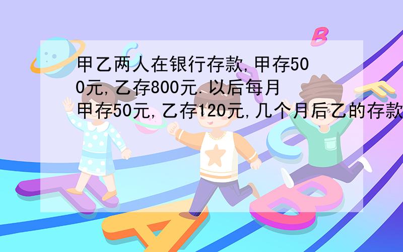 甲乙两人在银行存款,甲存500元,乙存800元.以后每月甲存50元,乙存120元,几个月后乙的存款是甲的2倍?