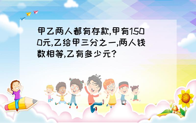 甲乙两人都有存款,甲有1500元,乙给甲三分之一,两人钱数相等,乙有多少元?