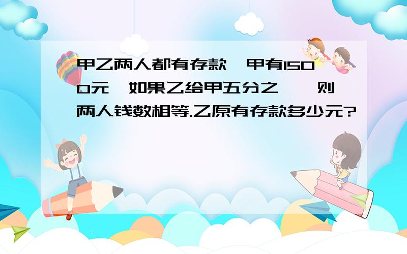 甲乙两人都有存款,甲有1500元,如果乙给甲五分之一,则两人钱数相等.乙原有存款多少元?