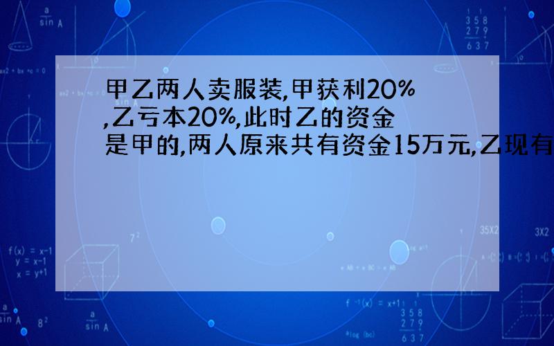 甲乙两人卖服装,甲获利20%,乙亏本20%,此时乙的资金是甲的,两人原来共有资金15万元,乙现有资金（）元