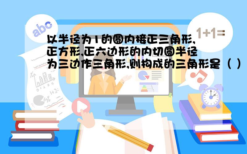 以半径为1的圆内接正三角形,正方形,正六边形的内切圆半径为三边作三角形,则构成的三角形是（ ）三角形