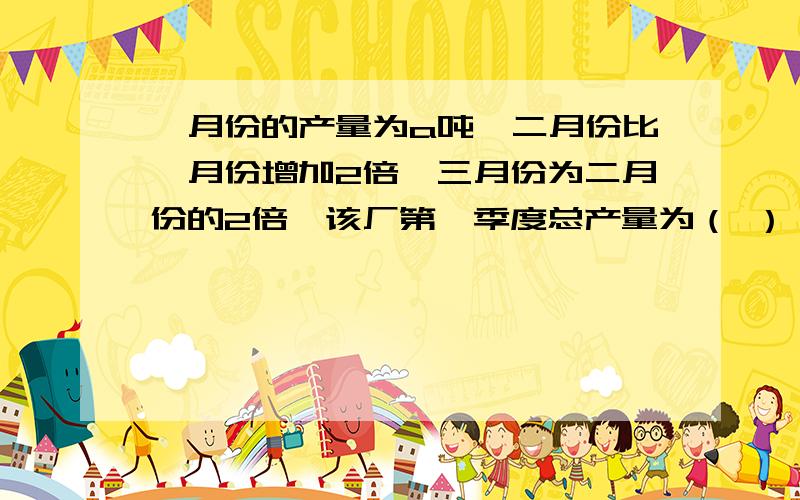 一月份的产量为a吨,二月份比一月份增加2倍,三月份为二月份的2倍,该厂第一季度总产量为（ ）