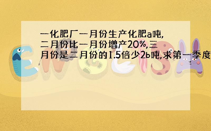 一化肥厂一月份生产化肥a吨,二月份比一月份增产20%,三月份是二月份的1.5倍少2b吨,求第一季度产量