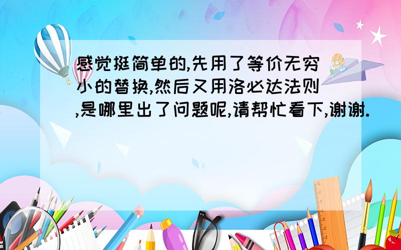 感觉挺简单的,先用了等价无穷小的替换,然后又用洛必达法则,是哪里出了问题呢,请帮忙看下,谢谢.