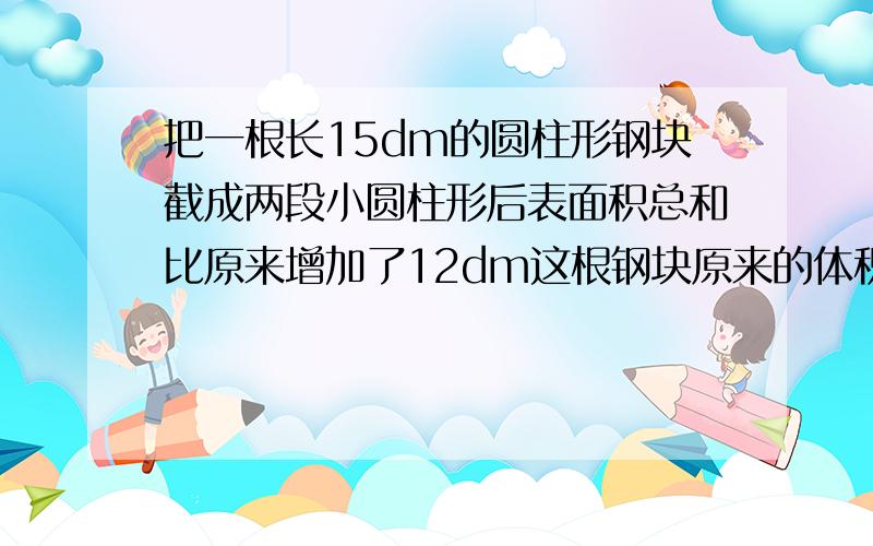 把一根长15dm的圆柱形钢块截成两段小圆柱形后表面积总和比原来增加了12dm这根钢块原来的体积是多少dm