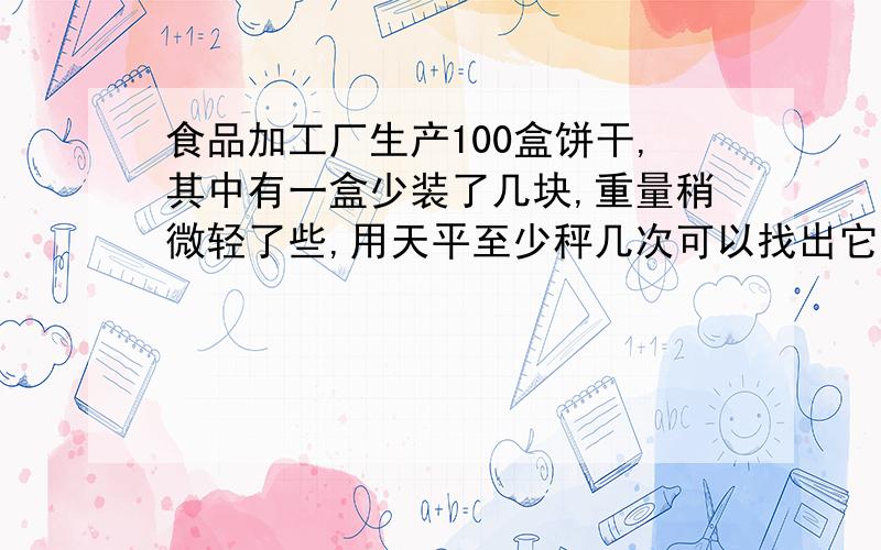 食品加工厂生产100盒饼干,其中有一盒少装了几块,重量稍微轻了些,用天平至少秤几次可以找出它