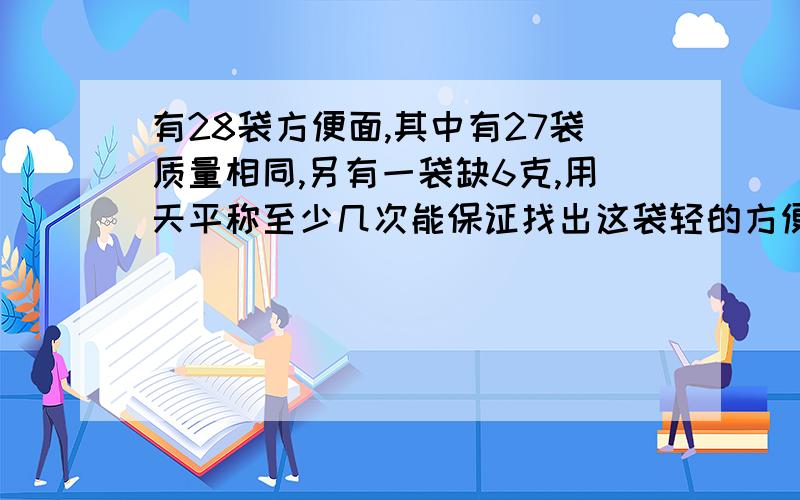 有28袋方便面,其中有27袋质量相同,另有一袋缺6克,用天平称至少几次能保证找出这袋轻的方便面?