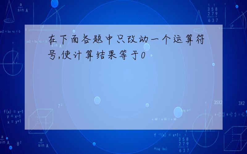 在下面各题中只改动一个运算符号,使计算结果等于0