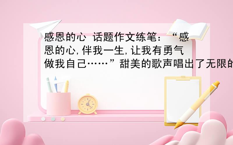 感恩的心 话题作文练笔：“感恩的心,伴我一生,让我有勇气做我自己……”甜美的歌声唱出了无限的感恩之情,由此你想到了什么?